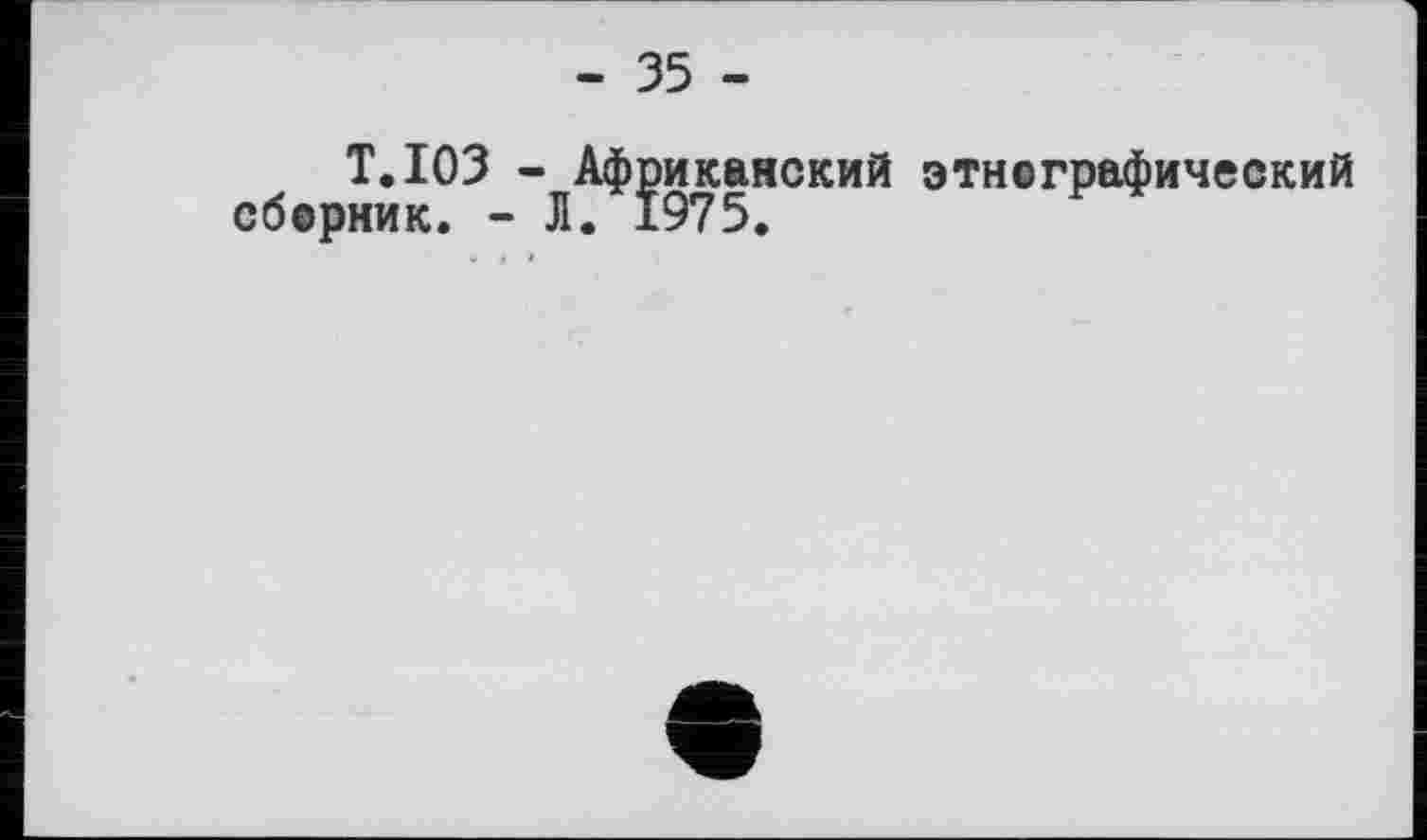 ﻿- 35 -
T.103 - Африканский этнографический сборник. - Л. 1975.